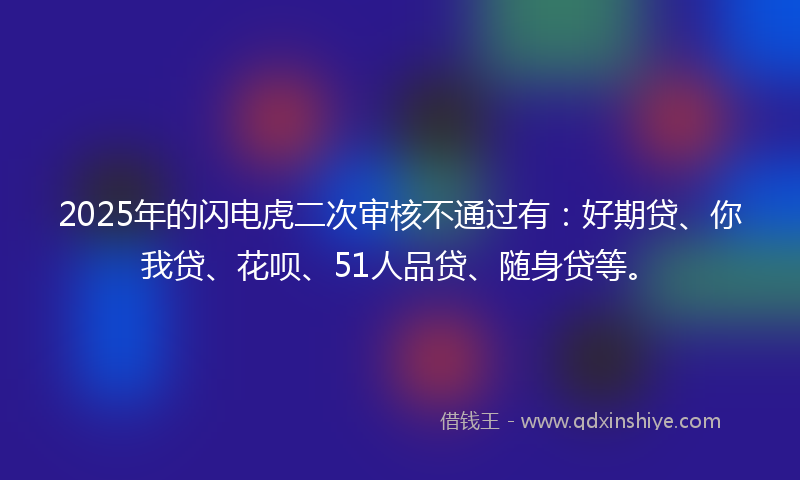 2025年的闪电虎二次审核不通过有：好期贷、你我贷、花呗、51人品贷、随身贷等。