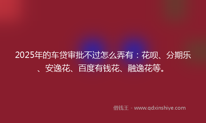 2025年的车贷审批不过怎么弄有：花呗、分期乐、安逸花、百度有钱花、融逸花等。