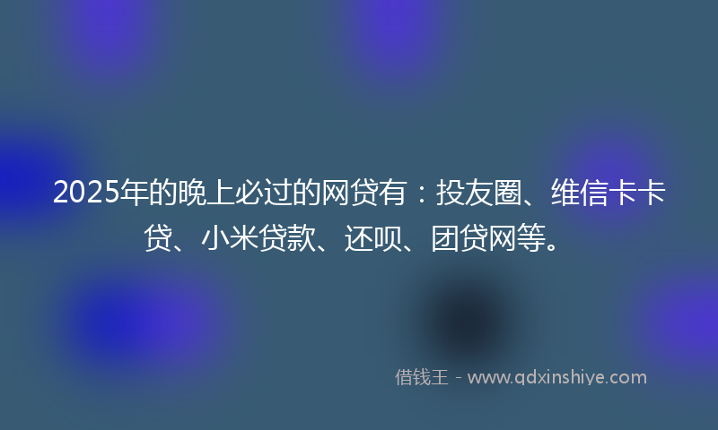 2025年的晚上必过的网贷有：投友圈、维信卡卡贷、小米贷款、还呗、团贷网等。
