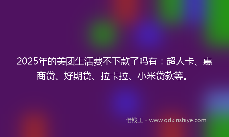 2025年的美团生活费不下款了吗有：超人卡、惠商贷、好期贷、拉卡拉、小米贷款等。