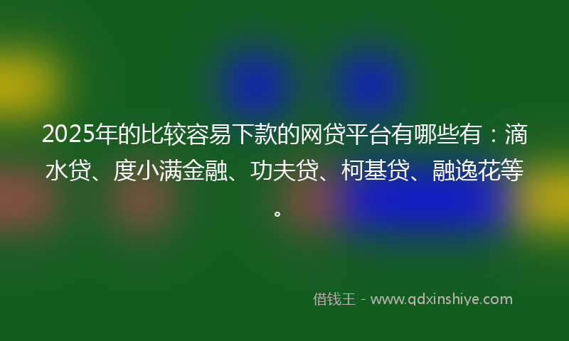 2025年的比较容易下款的网贷平台有哪些有：滴水贷、度小满金融、功夫贷、柯基贷、融逸花等。