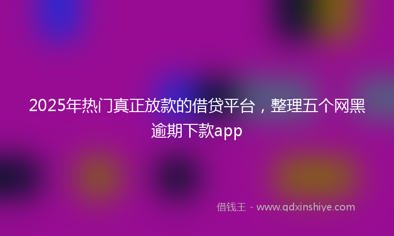 2025年热门真正放款的借贷平台，整理五个网黑逾期下款app
