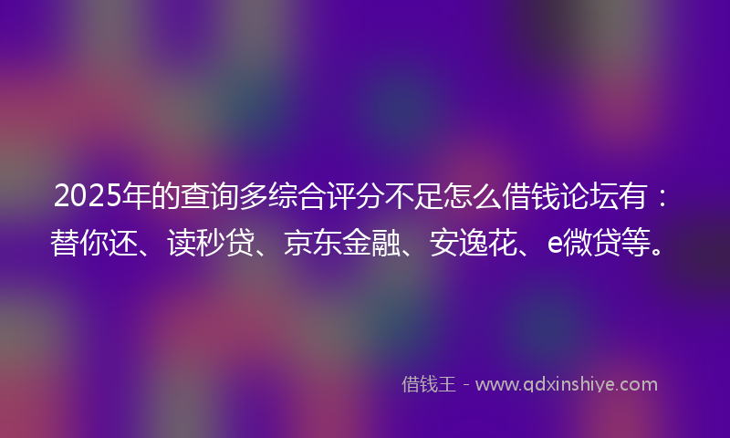 2025年的查询多综合评分不足怎么借钱论坛有：替你还、读秒贷、京东金融、安逸花、e微贷等。