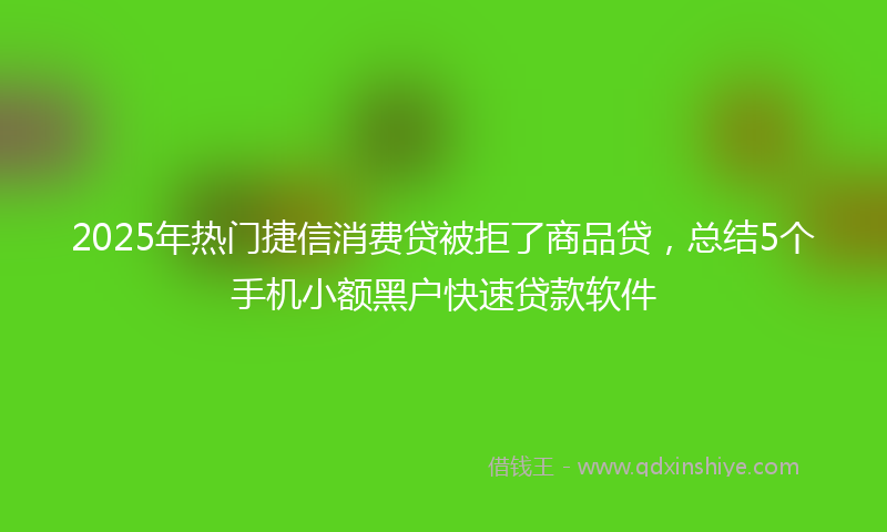 2025年热门捷信消费贷被拒了商品贷，总结5个手机小额黑户快速贷款软件
