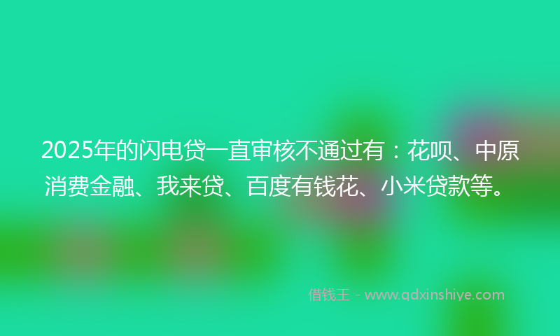 2025年的闪电贷一直审核不通过有：花呗、中原消费金融、我来贷、百度有钱花、小米贷款等。