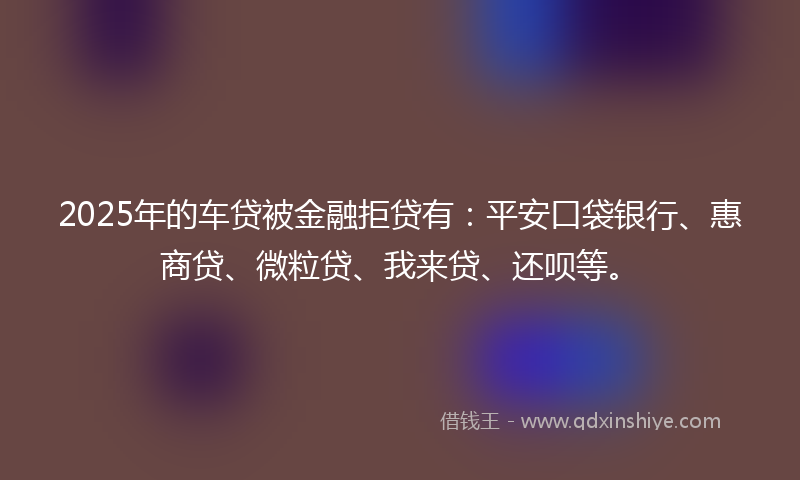 2025年的车贷被金融拒贷有：平安口袋银行、惠商贷、微粒贷、我来贷、还呗等。
