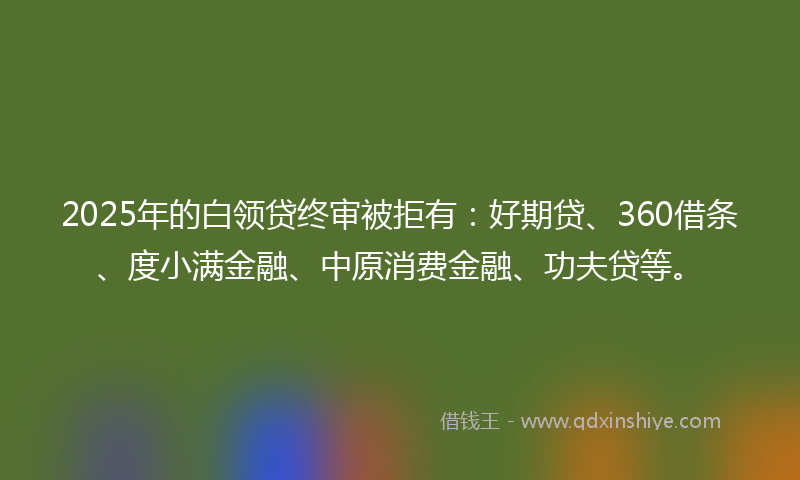 2025年的白领贷终审被拒有：好期贷、360借条、度小满金融、中原消费金融、功夫贷等。