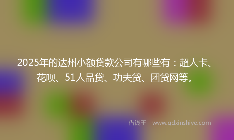 2025年的达州小额贷款公司有哪些有：超人卡、花呗、51人品贷、功夫贷、团贷网等。