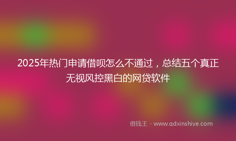 2025年热门申请借呗怎么不通过，总结五个真正无视风控黑白的网贷软件
