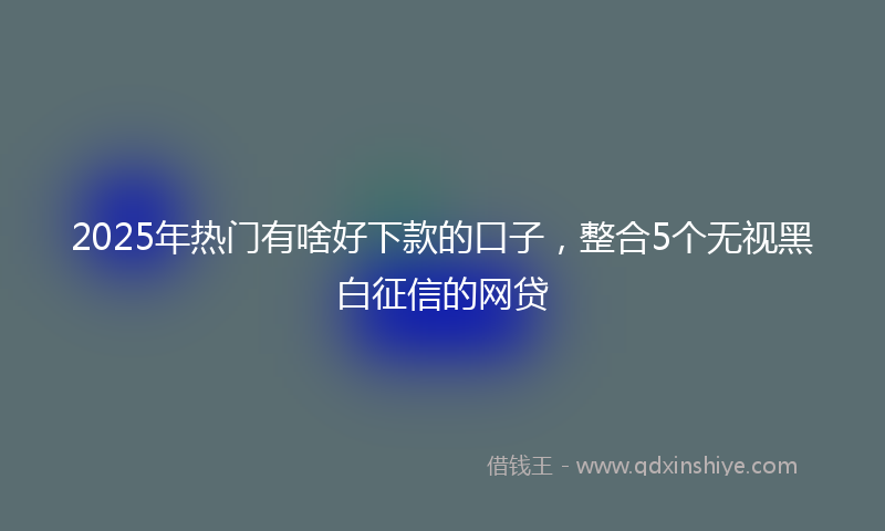 2025年热门有啥好下款的口子，整合5个无视黑白征信的网贷