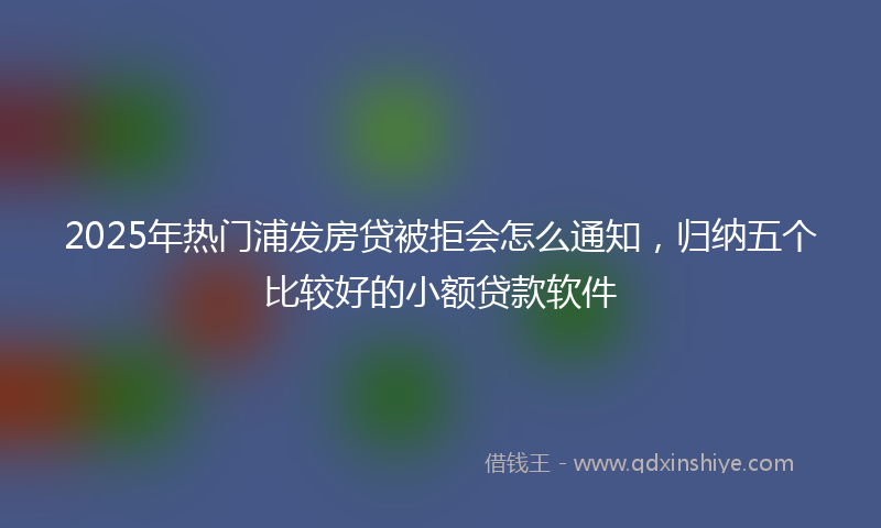 2025年热门浦发房贷被拒会怎么通知，归纳五个比较好的小额贷款软件