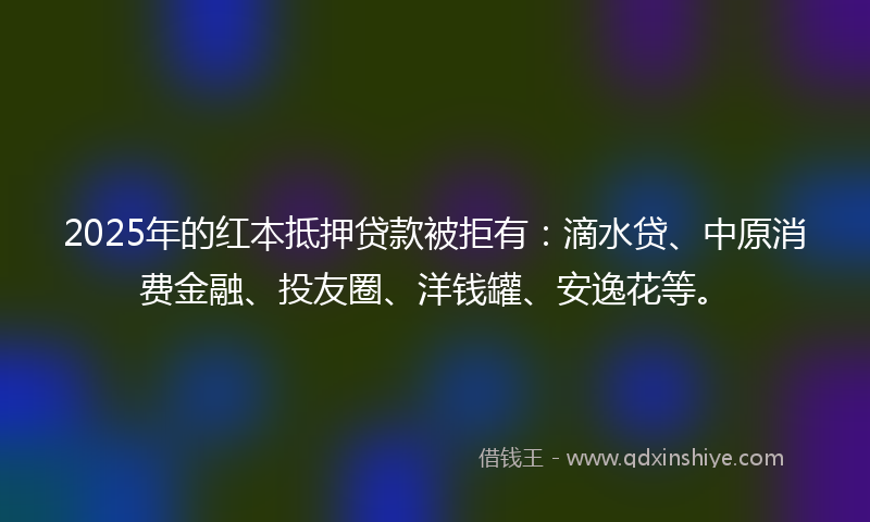 2025年的红本抵押贷款被拒有：滴水贷、中原消费金融、投友圈、洋钱罐、安逸花等。