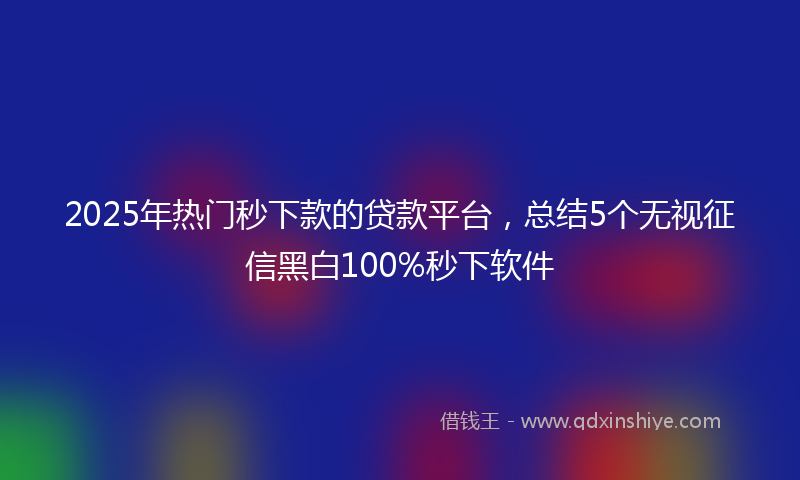 2025年热门秒下款的贷款平台，总结5个无视征信黑白100%秒下软件