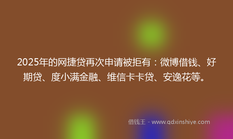 2025年的网捷贷再次申请被拒有：微博借钱、好期贷、度小满金融、维信卡卡贷、安逸花等。