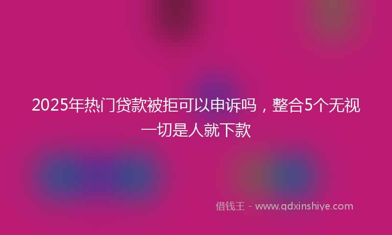 2025年热门贷款被拒可以申诉吗，整合5个无视一切是人就下款