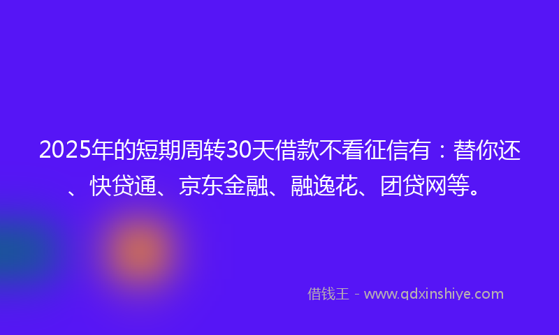 2025年的短期周转30天借款不看征信有：替你还、快贷通、京东金融、融逸花、团贷网等。