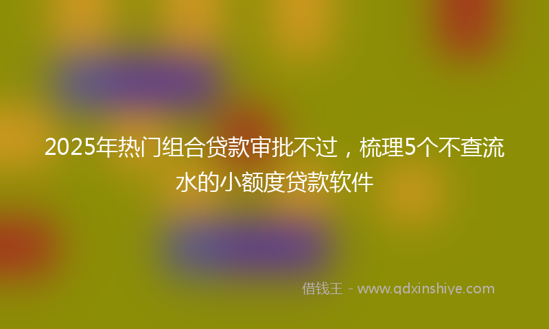 2025年热门组合贷款审批不过，梳理5个不查流水的小额度贷款软件