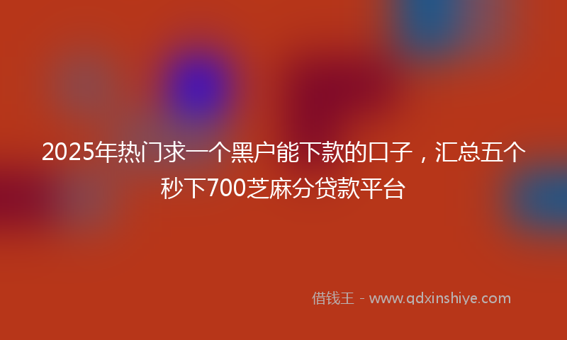 2025年热门求一个黑户能下款的口子，汇总五个秒下700芝麻分贷款平台