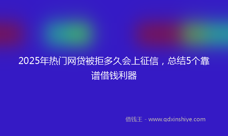 2025年热门网贷被拒多久会上征信，总结5个靠谱借钱利器