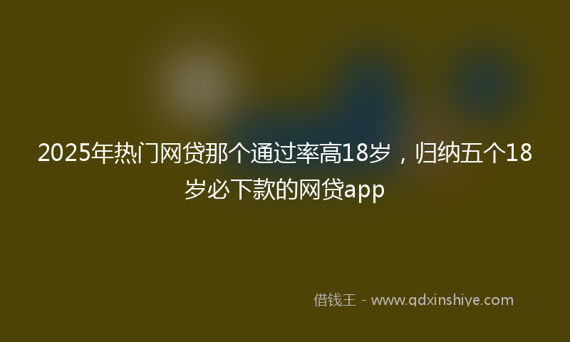 2025年热门网贷那个通过率高18岁，归纳五个18岁必下款的网贷app