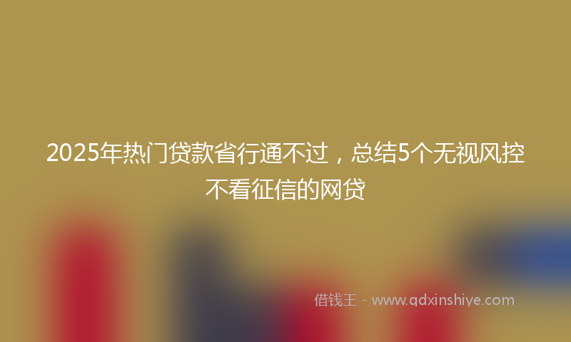 2025年热门贷款省行通不过，总结5个无视风控不看征信的网贷