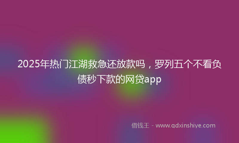 2025年热门江湖救急还放款吗，罗列五个不看负债秒下款的网贷app