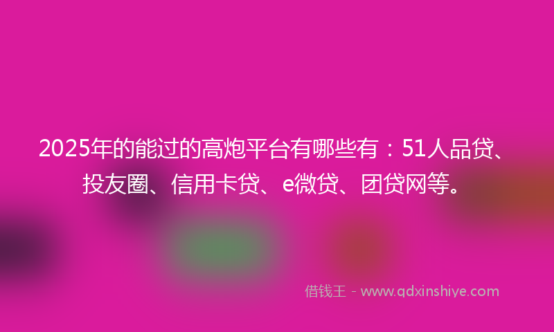 2025年的能过的高炮平台有哪些有：51人品贷、投友圈、信用卡贷、e微贷、团贷网等。