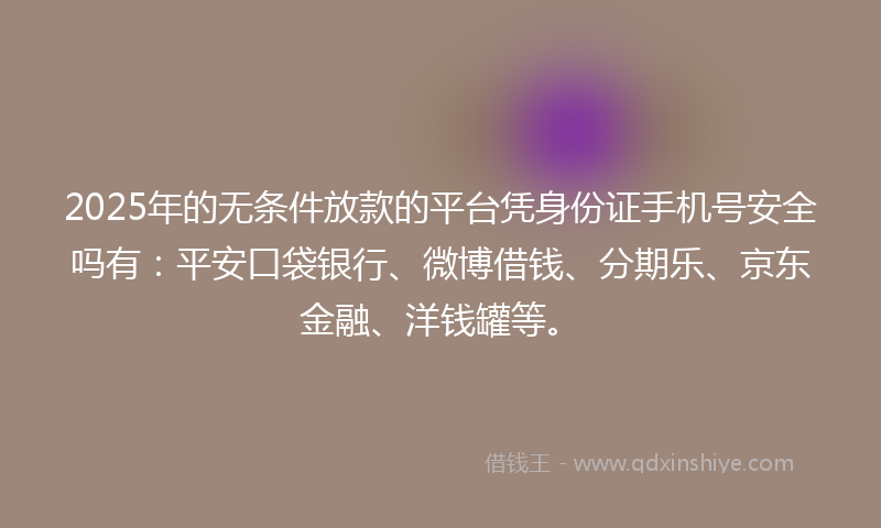 2025年的无条件放款的平台凭身份证手机号安全吗有：平安口袋银行、微博借钱、分期乐、京东金融、洋钱罐等。