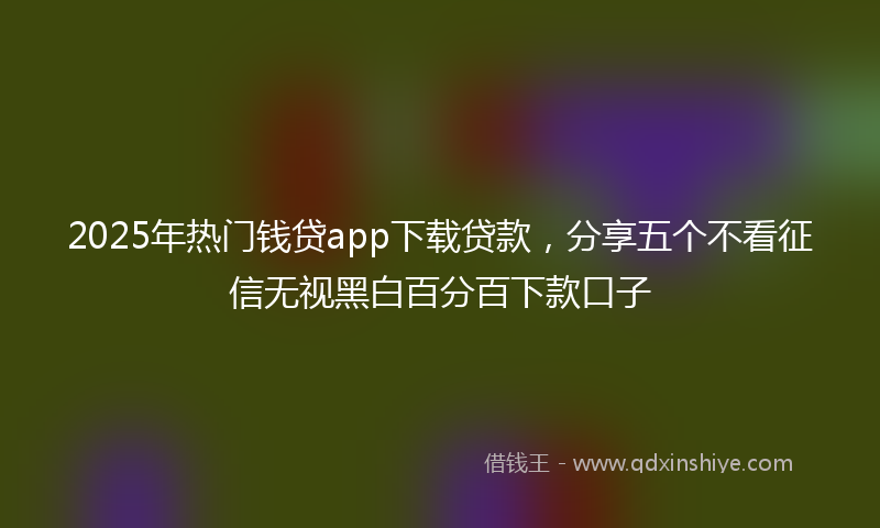 2025年热门钱贷app下载贷款，分享五个不看征信无视黑白百分百下款口子