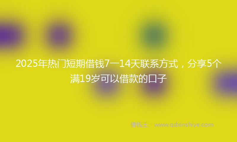 2025年热门短期借钱7一14天联系方式，分享5个满19岁可以借款的口子