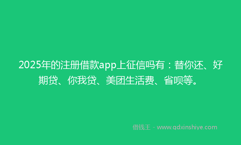 2025年的注册借款app上征信吗有：替你还、好期贷、你我贷、美团生活费、省呗等。