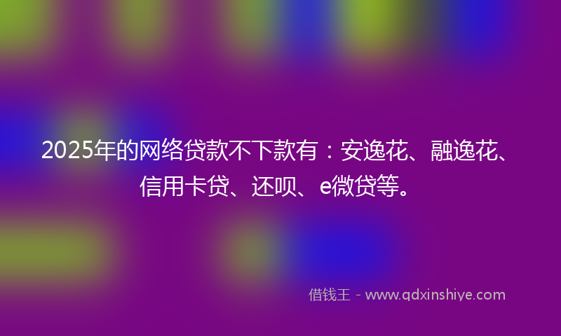 2025年的网络贷款不下款有：安逸花、融逸花、信用卡贷、还呗、e微贷等。