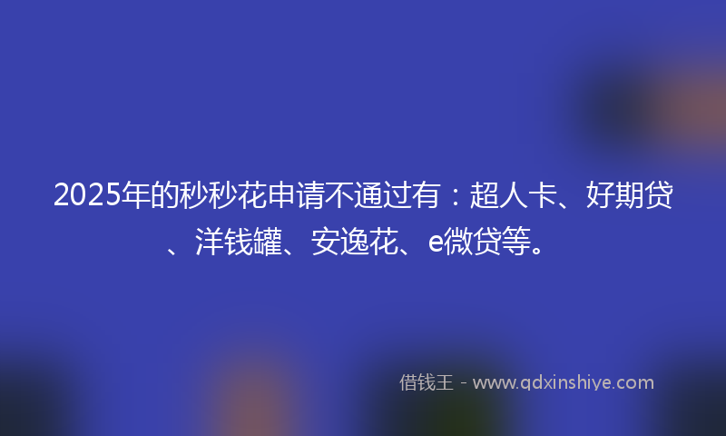 2025年的秒秒花申请不通过有：超人卡、好期贷、洋钱罐、安逸花、e微贷等。