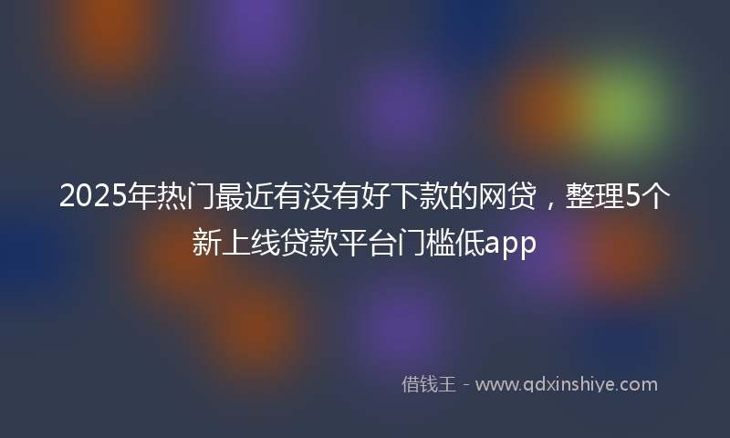 2025年热门最近有没有好下款的网贷，整理5个新上线贷款平台门槛低app