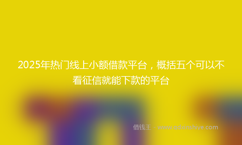 2025年热门线上小额借款平台，概括五个可以不看征信就能下款的平台
