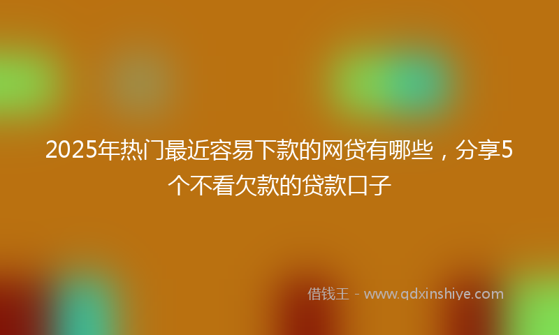 2025年热门最近容易下款的网贷有哪些，分享5个不看欠款的贷款口子