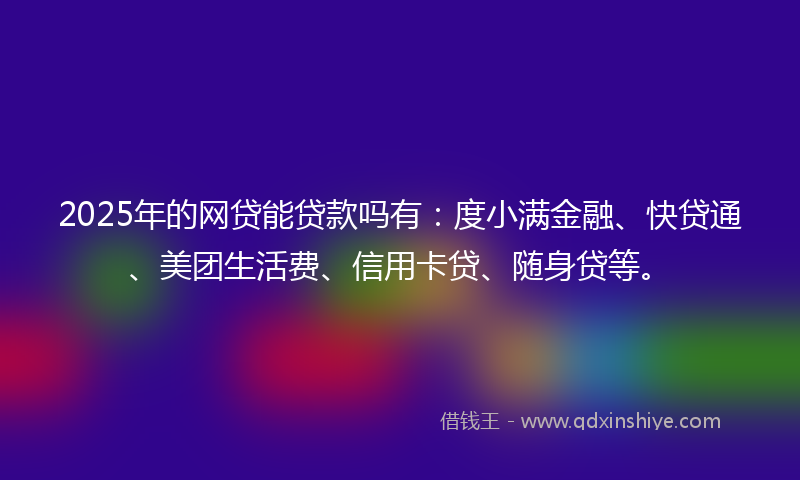 2025年的网贷能贷款吗有：度小满金融、快贷通、美团生活费、信用卡贷、随身贷等。