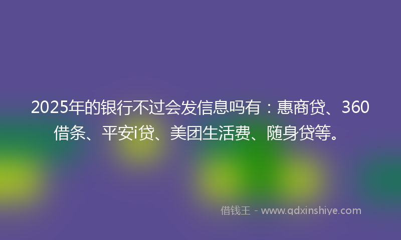 2025年的银行不过会发信息吗有：惠商贷、360借条、平安i贷、美团生活费、随身贷等。