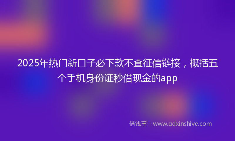 2025年热门新口子必下款不查征信链接，概括五个手机身份证秒借现金的app