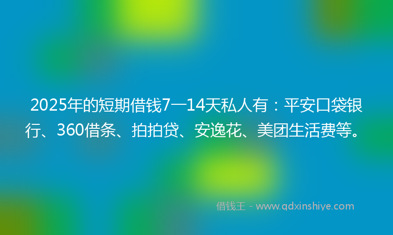 2025年的短期借钱7一14天私人有：平安口袋银行、360借条、拍拍贷、安逸花、美团生活费等。