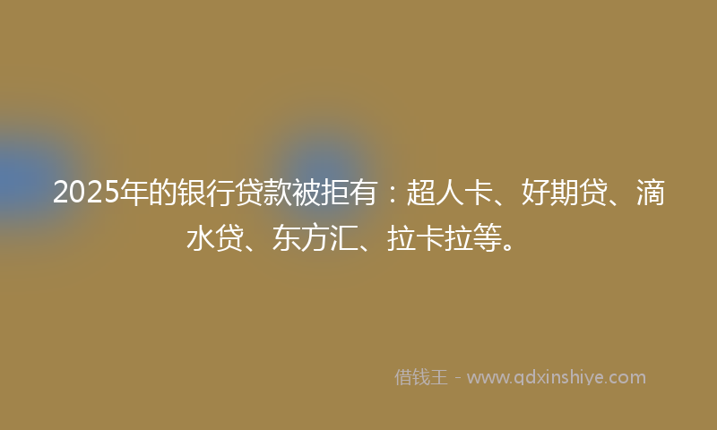 2025年的银行贷款被拒有：超人卡、好期贷、滴水贷、东方汇、拉卡拉等。