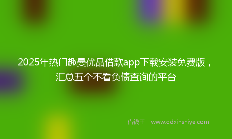 2025年热门趣曼优品借款app下载安装免费版，汇总五个不看负债查询的平台