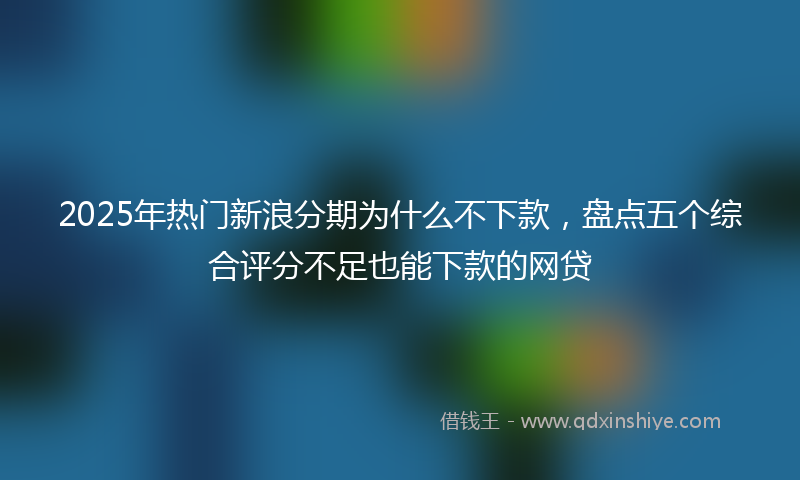2025年热门新浪分期为什么不下款，盘点五个综合评分不足也能下款的网贷