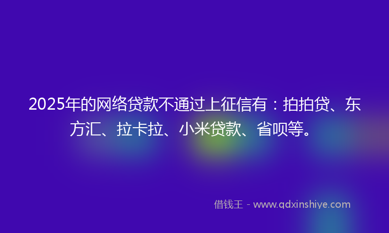2025年的网络贷款不通过上征信有：拍拍贷、东方汇、拉卡拉、小米贷款、省呗等。