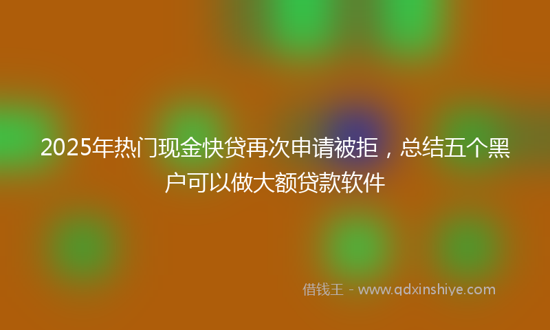 2025年热门现金快贷再次申请被拒，总结五个黑户可以做大额贷款软件