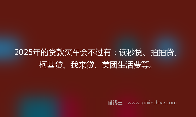 2025年的贷款买车会不过有：读秒贷、拍拍贷、柯基贷、我来贷、美团生活费等。