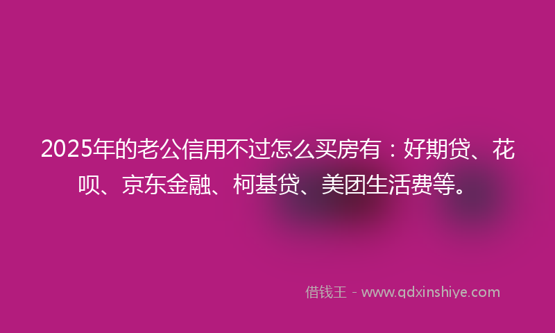 2025年的老公信用不过怎么买房有：好期贷、花呗、京东金融、柯基贷、美团生活费等。