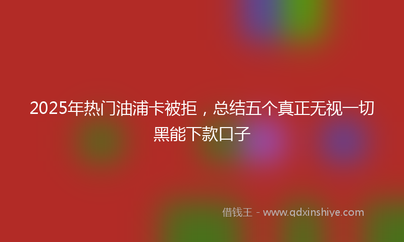 2025年热门油浦卡被拒，总结五个真正无视一切黑能下款口子