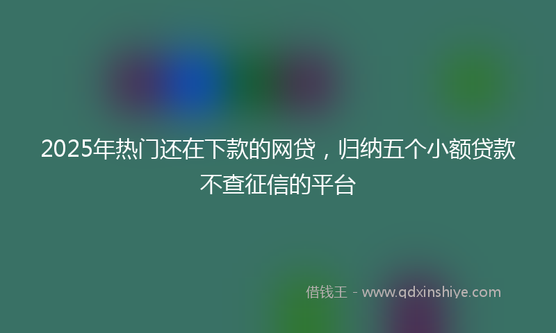 2025年热门还在下款的网贷，归纳五个小额贷款不查征信的平台