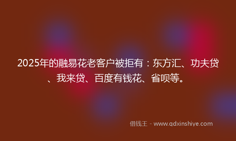2025年的融易花老客户被拒有：东方汇、功夫贷、我来贷、百度有钱花、省呗等。